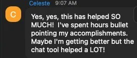 Yes, yes, this has helped SO MUCH! I've spent hours bullet pointing my accomplishments. - verified client result, Lindsay Mustain coaching